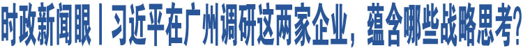 時(shí)政新聞眼丨習(xí)近平在廣州調(diào)研這兩家企業(yè)，蘊(yùn)含哪些戰(zhàn)略思考？