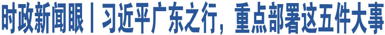 時(shí)政新聞眼丨習(xí)近平廣東之行，重點(diǎn)部署這五件大事