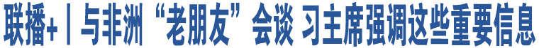 聯(lián)播+丨與非洲“老朋友”會談 習主席強調這些重要信息