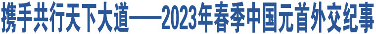 攜手共行天下大道——2023年春季中國(guó)元首外交紀(jì)事