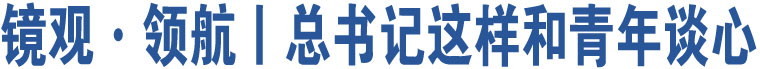 鏡觀·領(lǐng)航丨總書(shū)記這樣和青年談心