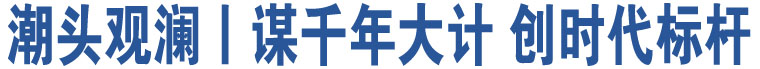 潮頭觀瀾丨謀千年大計(jì) 創(chuàng)時(shí)代標(biāo)桿