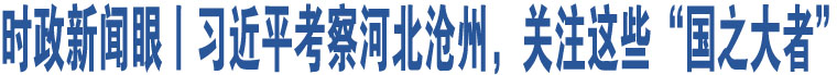 時(shí)政新聞眼丨習(xí)近平考察河北滄州，關(guān)注這些“國(guó)之大者”