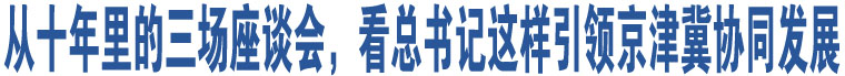 從十年里的三場(chǎng)座談會(huì)，看總書記這樣引領(lǐng)京津冀協(xié)同發(fā)展