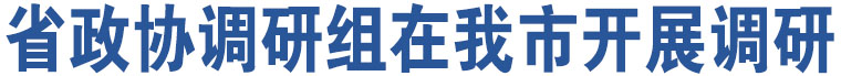 省政協(xié)調(diào)研組在我市開展調(diào)研