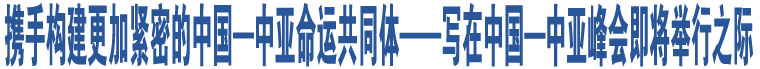 攜手構(gòu)建更加緊密的中國—中亞命運(yùn)共同體——寫在中國—中亞峰會(huì)即將舉行之際