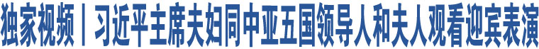 獨(dú)家視頻丨習(xí)近平主席夫婦同中亞五國(guó)領(lǐng)導(dǎo)人和夫人觀看迎賓表演