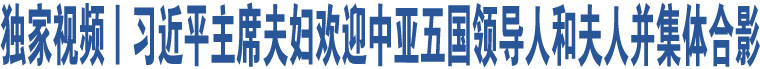 獨(dú)家視頻丨習(xí)近平主席夫婦歡迎中亞五國(guó)領(lǐng)導(dǎo)人和夫人并集體合影