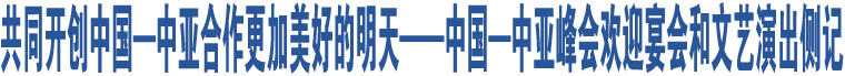 共同開創(chuàng)中國(guó)—中亞合作更加美好的明天——中國(guó)—中亞峰會(huì)歡迎宴會(huì)和文藝演出側(cè)記