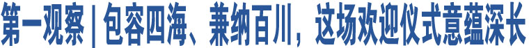 第一觀察 | 包容四海、兼納百川，這場(chǎng)歡迎儀式意蘊(yùn)深長(zhǎng)