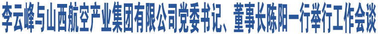 李云峰與山西航空產(chǎn)業(yè)集團有限公司黨委書記、董事長陳陽一行舉行工作會談