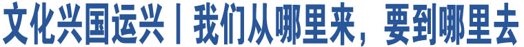 文化興國(guó)運(yùn)興丨我們從哪里來(lái)，要到哪里去