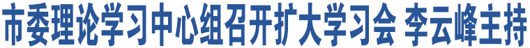 市委理論學習中心組召開擴大學習會 李云峰主持