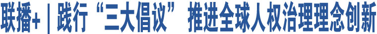 聯(lián)播+｜踐行“三大倡議” 推進全球人權(quán)治理理念創(chuàng)新