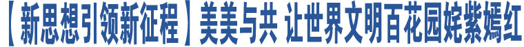 【新思想引領新征程】美美與共 讓世界文明百花園姹紫嫣紅