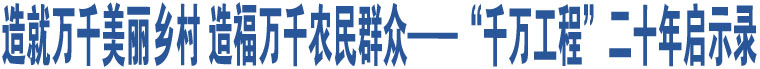 造就萬千美麗鄉(xiāng)村 造福萬千農(nóng)民群眾——“千萬工程”二十年啟示錄