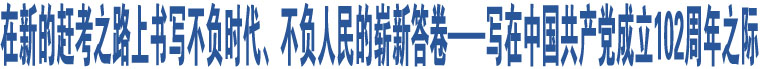 在新的趕考之路上書寫不負時代、不負人民的嶄新答卷——寫在中國共產(chǎn)黨成立102周年之際