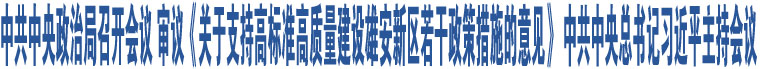 中共中央政治局召開會議 審議《關于支持高標準高質(zhì)量建設雄安新區(qū)若干政策措施的意見》 中共中央總書記習近平主持會議