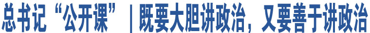 總書記“公開課”｜既要大膽講政治，又要善于講政治