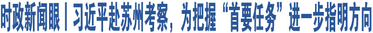 時(shí)政新聞眼丨習(xí)近平赴蘇州考察，為把握“首要任務(wù)”進(jìn)一步指明方向