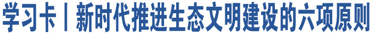 學(xué)習(xí)卡丨新時代推進(jìn)生態(tài)文明建設(shè)的六項(xiàng)原則