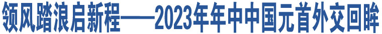 領(lǐng)風(fēng)踏浪啟新程——2023年年中中國(guó)元首外交回眸