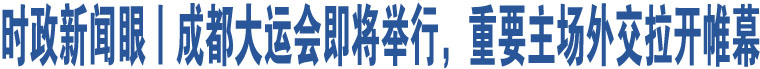 時政新聞眼丨成都大運會即將舉行，重要主場外交拉開帷幕