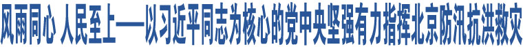 風(fēng)雨同心 人民至上——以習(xí)近平同志為核心的黨中央堅(jiān)強(qiáng)有力指揮北京防汛抗洪救災(zāi)