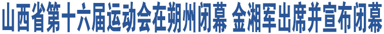 山西省第十六屆運(yùn)動(dòng)會(huì)在朔州閉幕 金湘軍出席并宣布閉幕