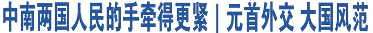 中南兩國(guó)人民的手牽得更緊｜元首外交 大國(guó)風(fēng)范