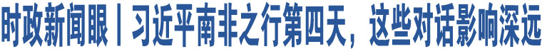 時政新聞眼丨習(xí)近平南非之行第四天，這些對話影響深遠(yuǎn)