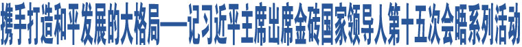 攜手打造和平發(fā)展的大格局——記習(xí)近平主席出席金磚國家領(lǐng)導(dǎo)人第十五次會晤系列活動