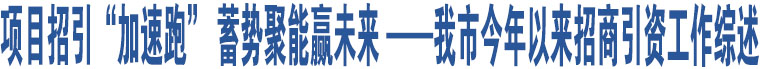 項目招引“加速跑” 蓄勢聚能贏未來 ——我市今年以來招商引資工作綜述