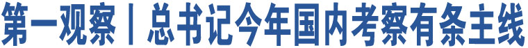 第一觀察丨總書記今年國(guó)內(nèi)考察有條主線