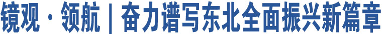 鏡觀·領(lǐng)航｜奮力譜寫東北全面振興新篇章