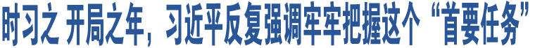 時(shí)習(xí)之 開局之年，習(xí)近平反復(fù)強(qiáng)調(diào)牢牢把握這個(gè)“首要任務(wù)”