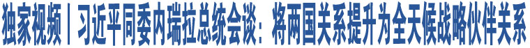 獨(dú)家視頻丨習(xí)近平同委內(nèi)瑞拉總統(tǒng)會(huì)談：將兩國(guó)關(guān)系提升為全天候戰(zhàn)略伙伴關(guān)系