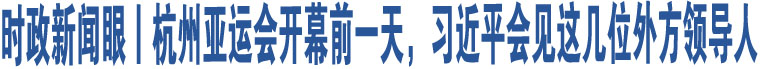 時(shí)政新聞眼丨杭州亞運(yùn)會(huì)開(kāi)幕前一天，習(xí)近平會(huì)見(jiàn)這幾位外方領(lǐng)導(dǎo)人