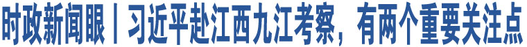 時(shí)政新聞眼丨習(xí)近平赴江西九江考察，有兩個(gè)重要關(guān)注點(diǎn)