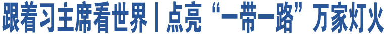 跟著習(xí)主席看世界丨點亮“一帶一路”萬家燈火