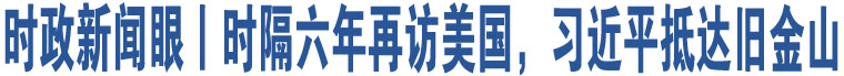 時(shí)政新聞眼丨時(shí)隔六年再訪美國(guó)，習(xí)近平抵達(dá)舊金山