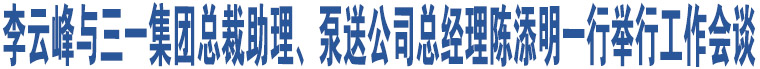 李云峰與三一集團總裁助理、泵送公司總經(jīng)理陳添明一行舉行工作會談