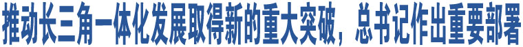 推動長三角一體化發(fā)展取得新的重大突破，總書記作出重要部署