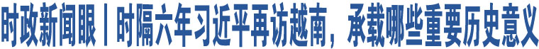 時政新聞眼丨時隔六年習近平再訪越南，承載哪些重要歷史意義