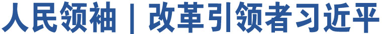 人民領(lǐng)袖｜改革引領(lǐng)者習(xí)近平