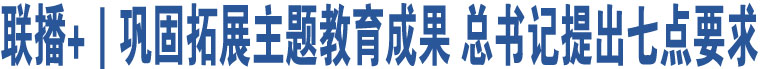 聯(lián)播+｜鞏固拓展主題教育成果 總書記提出七點(diǎn)要求