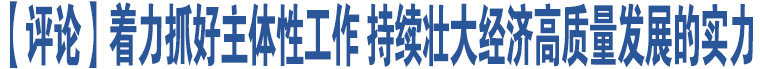 【評論】著力抓好主體性工作 持續(xù)壯大經(jīng)濟高質(zhì)量發(fā)展的實力