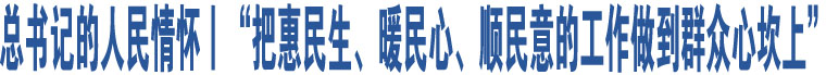 總書記的人民情懷丨“把惠民生、暖民心、順民意的工作做到群眾心坎上”