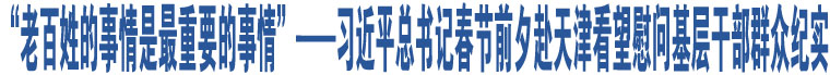 “老百姓的事情是最重要的事情”——習(xí)近平總書記春節(jié)前夕赴天津看望慰問基層干部群眾紀(jì)實