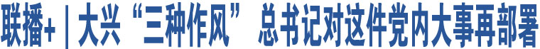 聯(lián)播+｜大興“三種作風(fēng)” 總書(shū)記對(duì)這件黨內(nèi)大事再部署